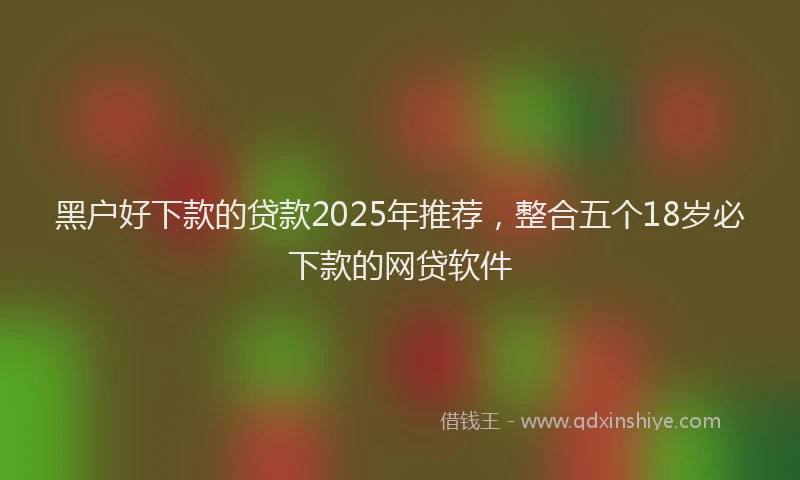 黑户好下款的贷款2025年推荐，整合五个18岁必下款的网贷软件