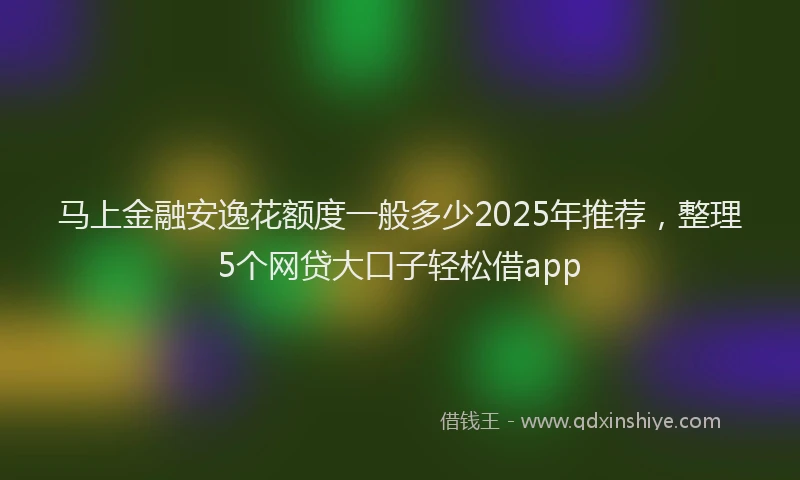 马上金融安逸花额度一般多少2025年推荐，整理5个网贷大口子轻松借app