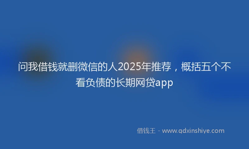 问我借钱就删微信的人2025年推荐，概括五个不看负债的长期网贷app
