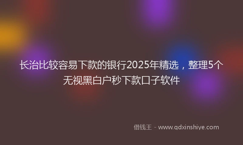 长治比较容易下款的银行2025年精选，整理5个无视黑白户秒下款口子软件