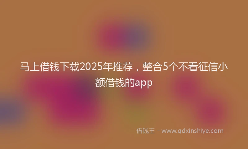 马上借钱下载2025年推荐，整合5个不看征信小额借钱的app