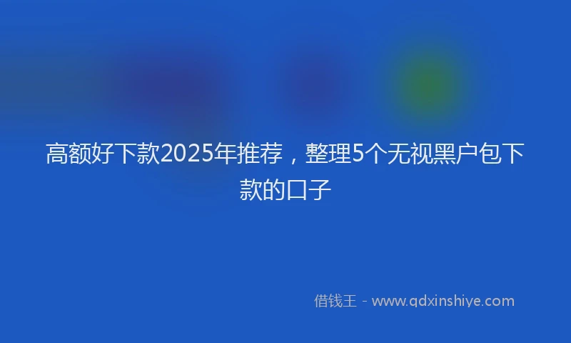 高额好下款2025年推荐，整理5个无视黑户包下款的口子