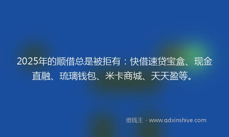 2025年的顺借总是被拒有：快借速贷宝盒、现金直融、琉璃钱包、米卡商城、天天盈等。