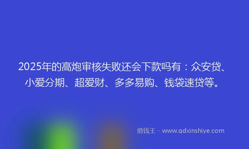 2025年的高炮审核失败还会下款吗有：众安贷、小爱分期、超爱财、多多易购、钱袋速贷等。