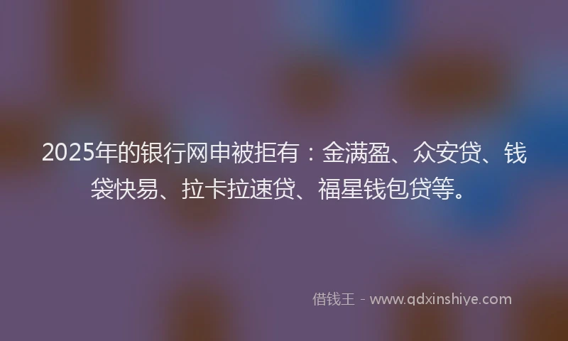 2025年的银行网申被拒有：金满盈、众安贷、钱袋快易、拉卡拉速贷、福星钱包贷等。