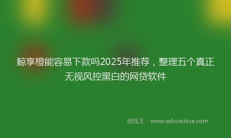鲸享橙能容易下款吗2025年推荐，整理五个真正无视风控黑白的网贷软件