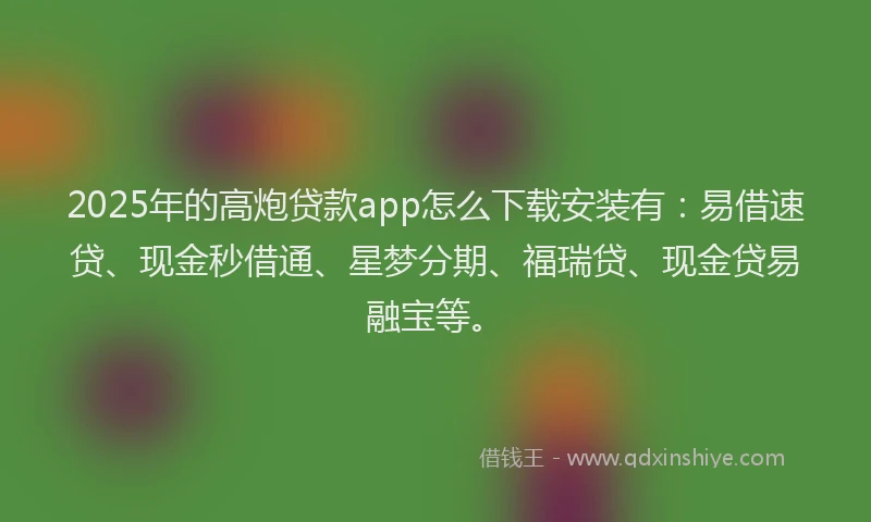 2025年的高炮贷款app怎么下载安装有：易借速贷、现金秒借通、星梦分期、福瑞贷、现金贷易融宝等。