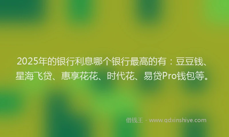 2025年的银行利息哪个银行最高的有：豆豆钱、星海飞贷、惠享花花、时代花、易贷Pro钱包等。