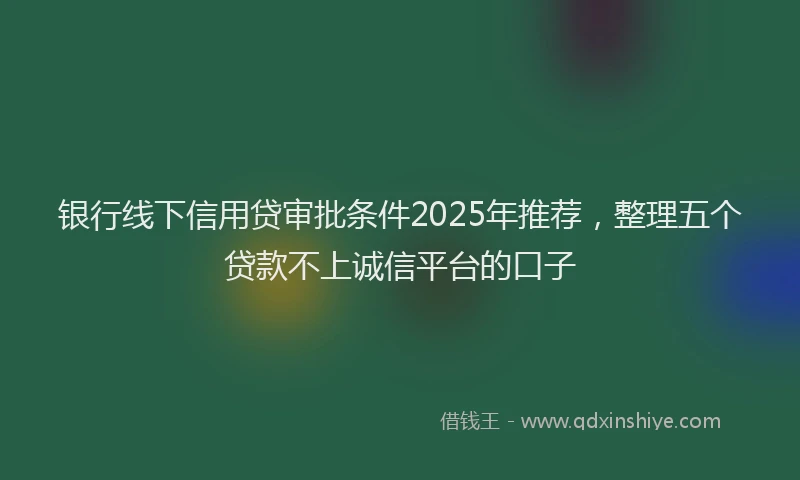 银行线下信用贷审批条件2025年推荐，整理五个贷款不上诚信平台的口子