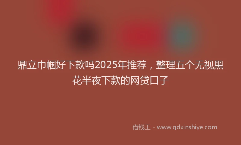 鼎立巾帼好下款吗2025年推荐，整理五个无视黑花半夜下款的网贷口子