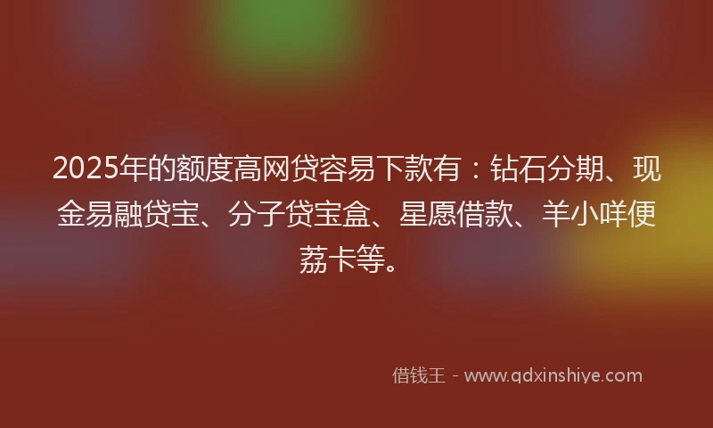 2025年的额度高网贷容易下款有：钻石分期、现金易融贷宝、分子贷宝盒、星愿借款、羊小咩便荔卡等。