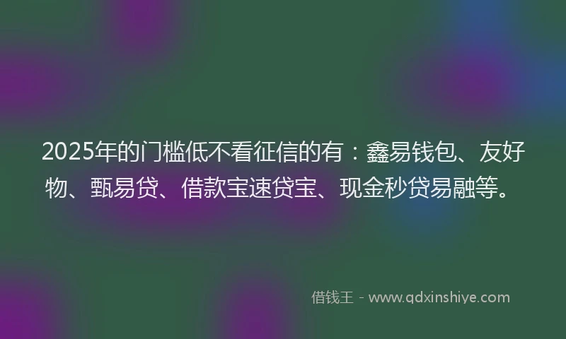 2025年的门槛低不看征信的有：鑫易钱包、友好物、甄易贷、借款宝速贷宝、现金秒贷易融等。