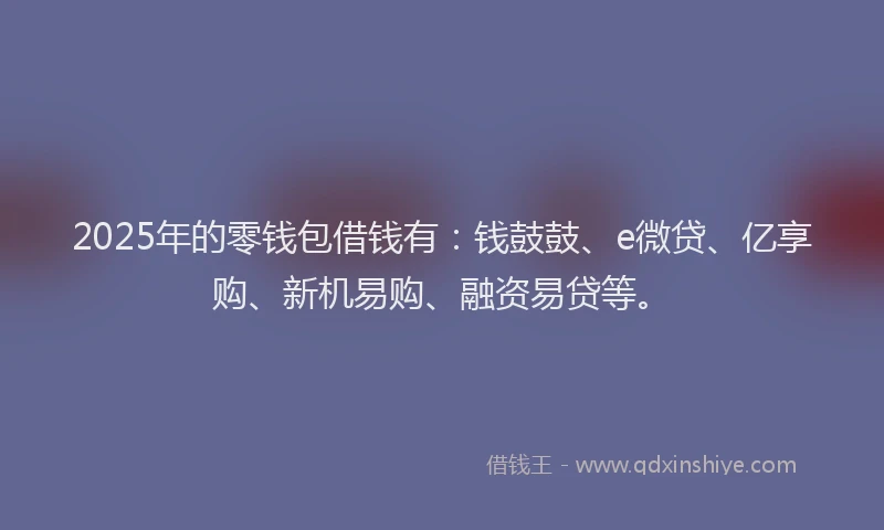 2025年的零钱包借钱有：钱鼓鼓、e微贷、亿享购、新机易购、融资易贷等。