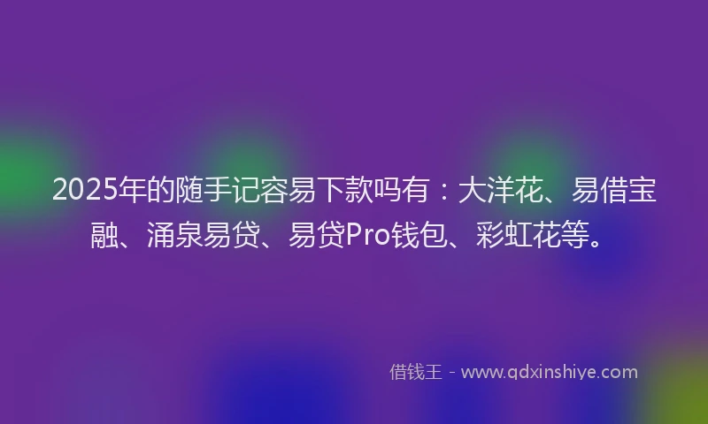 2025年的随手记容易下款吗有：大洋花、易借宝融、涌泉易贷、易贷Pro钱包、彩虹花等。