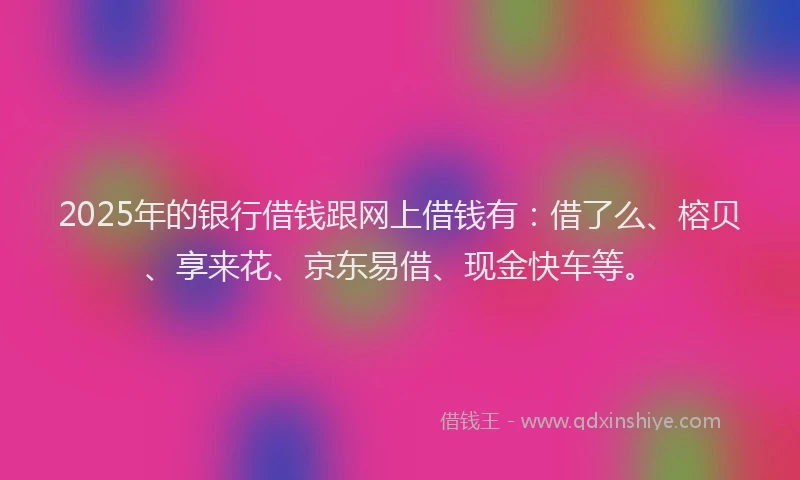 2025年的银行借钱跟网上借钱有：借了么、榕贝、享来花、京东易借、现金快车等。