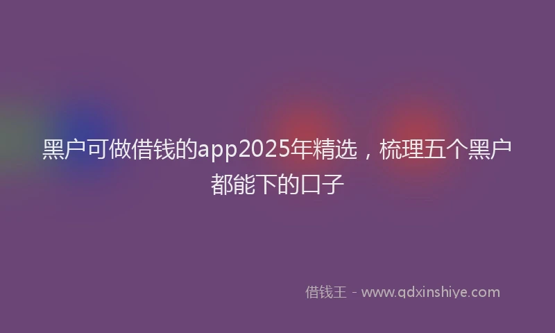 黑户可做借钱的app2025年精选，梳理五个黑户都能下的口子