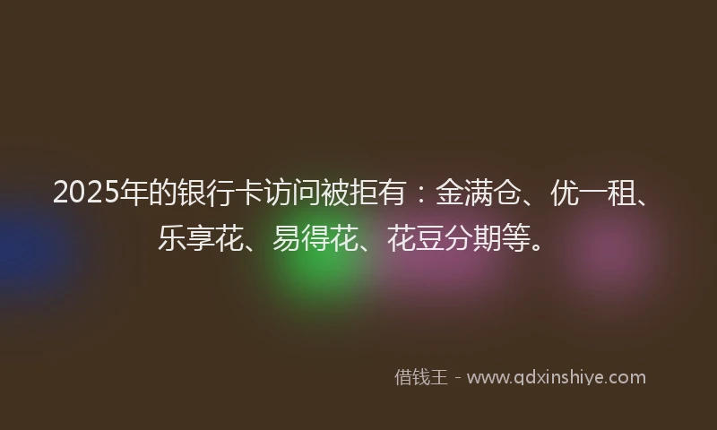 2025年的银行卡访问被拒有：金满仓、优一租、乐享花、易得花、花豆分期等。