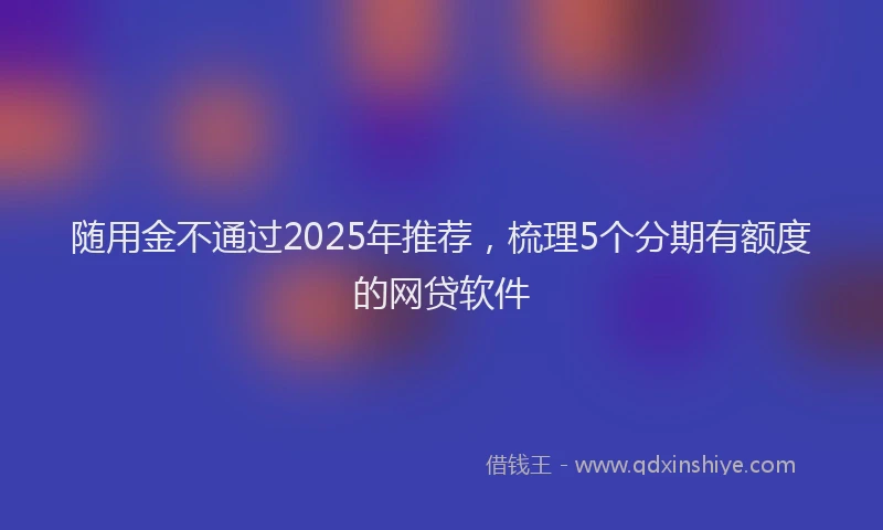 随用金不通过2025年推荐，梳理5个分期有额度的网贷软件