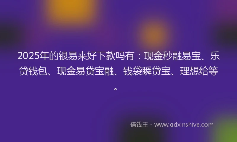 2025年的银易来好下款吗有：现金秒融易宝、乐贷钱包、现金易贷宝融、钱袋瞬贷宝、理想给等。