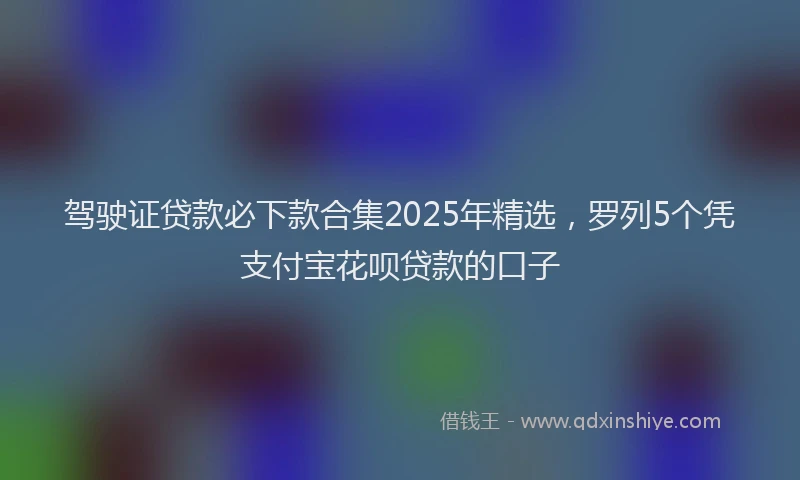 驾驶证贷款必下款合集2025年精选，罗列5个凭支付宝花呗贷款的口子