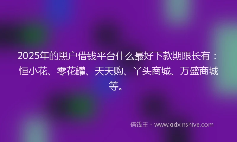 2025年的黑户借钱平台什么最好下款期限长有：恒小花、零花罐、天天购、丫头商城、万盛商城等。