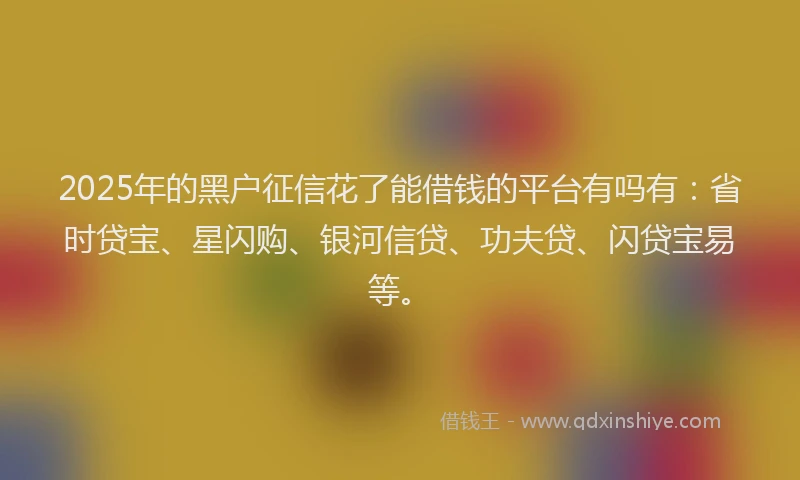 2025年的黑户征信花了能借钱的平台有吗有：省时贷宝、星闪购、银河信贷、功夫贷、闪贷宝易等。
