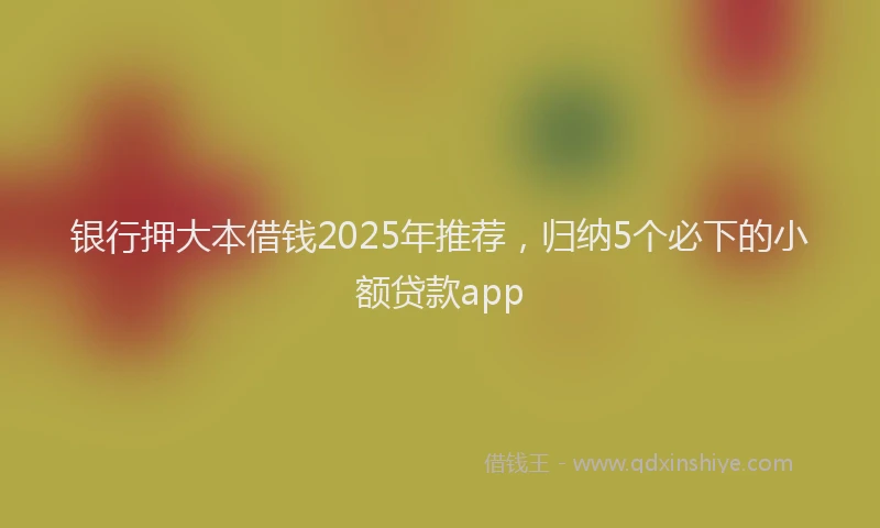 银行押大本借钱2025年推荐，归纳5个必下的小额贷款app