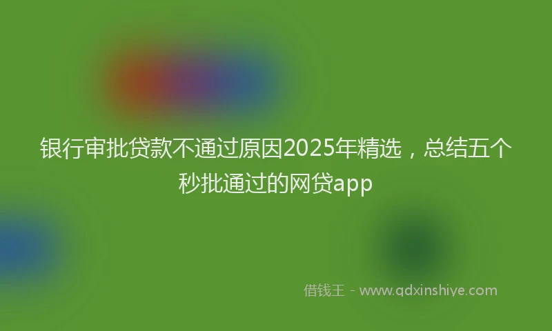 银行审批贷款不通过原因2025年精选，总结五个秒批通过的网贷app