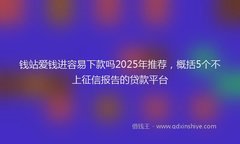 钱站爱钱进容易下款吗2025年推荐，概括5个不上征信报告的贷款平台