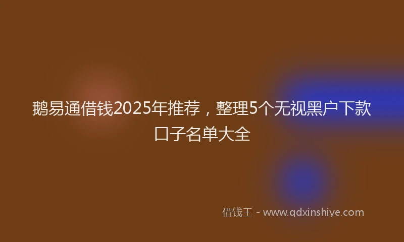 鹅易通借钱2025年推荐，整理5个无视黑户下款口子名单大全