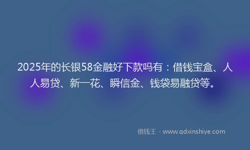 2025年的长银58金融好下款吗有：借钱宝盒、人人易贷、新一花、瞬信金、钱袋易融贷等。