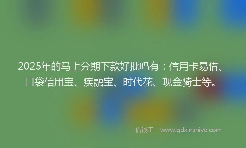 2025年的马上分期下款好批吗有：信用卡易借、口袋信用宝、疾融宝、时代花、现金骑士等。