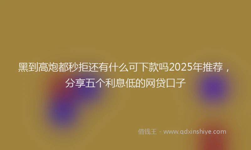黑到高炮都秒拒还有什么可下款吗2025年推荐，分享五个利息低的网贷口子