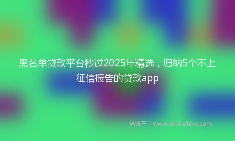 黑名单贷款平台秒过2025年精选，归纳5个不上征信报告的贷款app