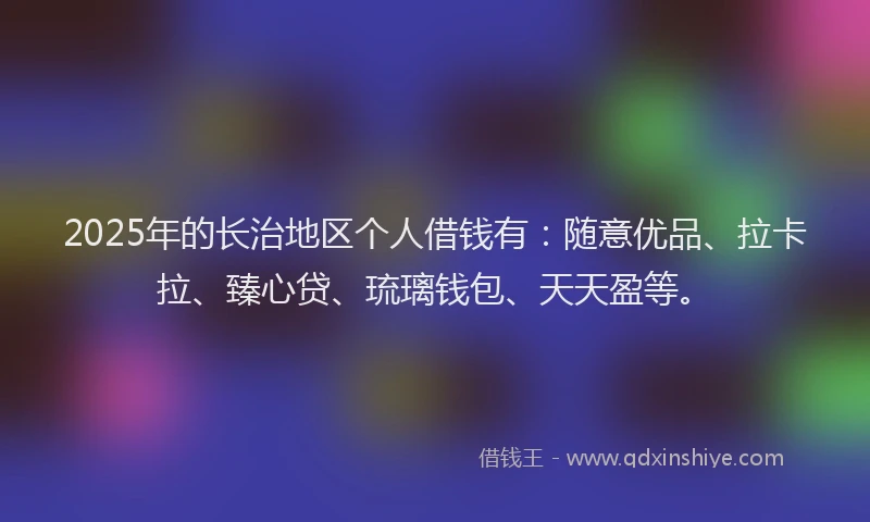 2025年的长治地区个人借钱有：随意优品、拉卡拉、臻心贷、琉璃钱包、天天盈等。