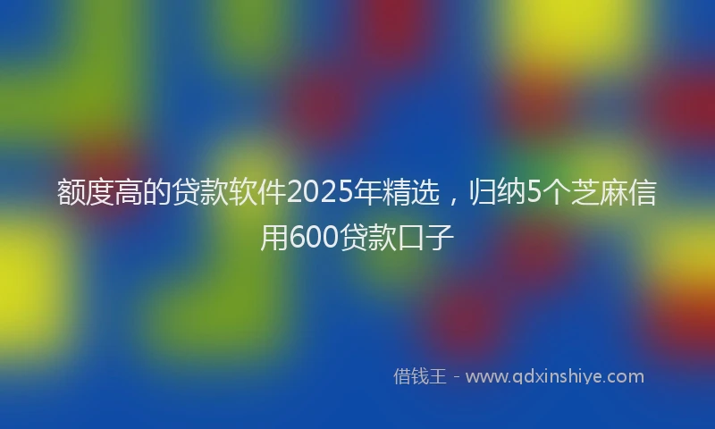 额度高的贷款软件2025年精选，归纳5个芝麻信用600贷款口子