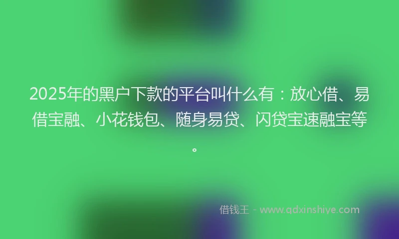 2025年的黑户下款的平台叫什么有：放心借、易借宝融、小花钱包、随身易贷、闪贷宝速融宝等。