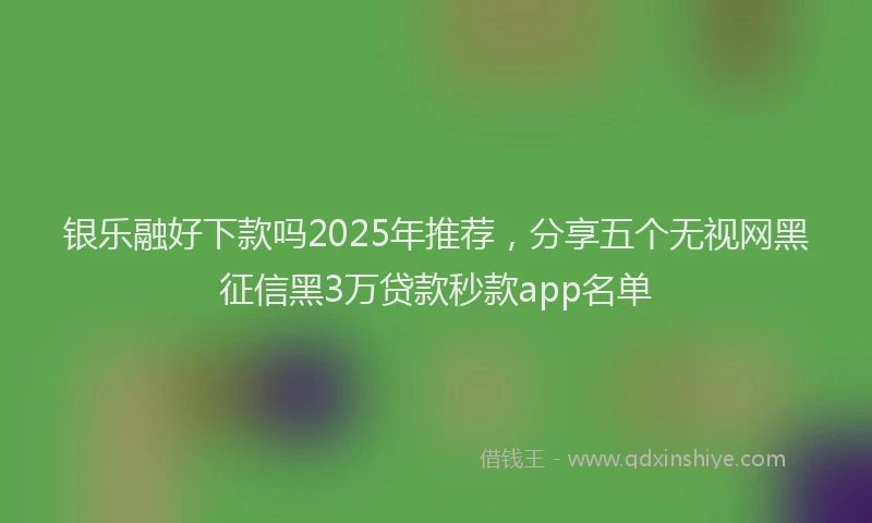 银乐融好下款吗2025年推荐，分享五个无视网黑征信黑3万贷款秒款app名单