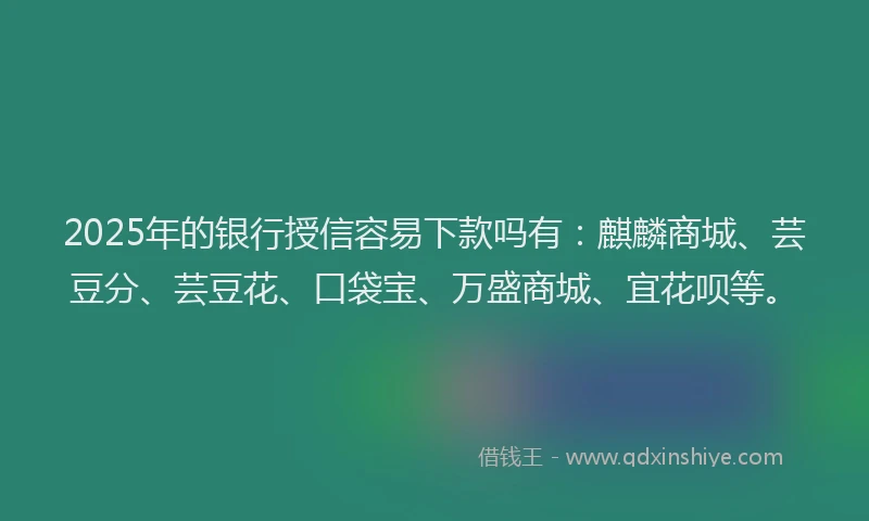 2025年的银行授信容易下款吗有：麒麟商城、芸豆分、芸豆花、口袋宝、万盛商城、宜花呗等。