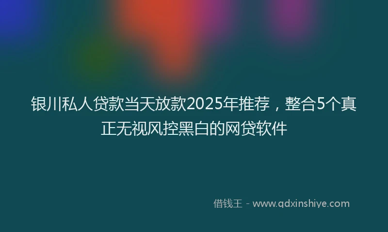 银川私人贷款当天放款2025年推荐，整合5个真正无视风控黑白的网贷软件