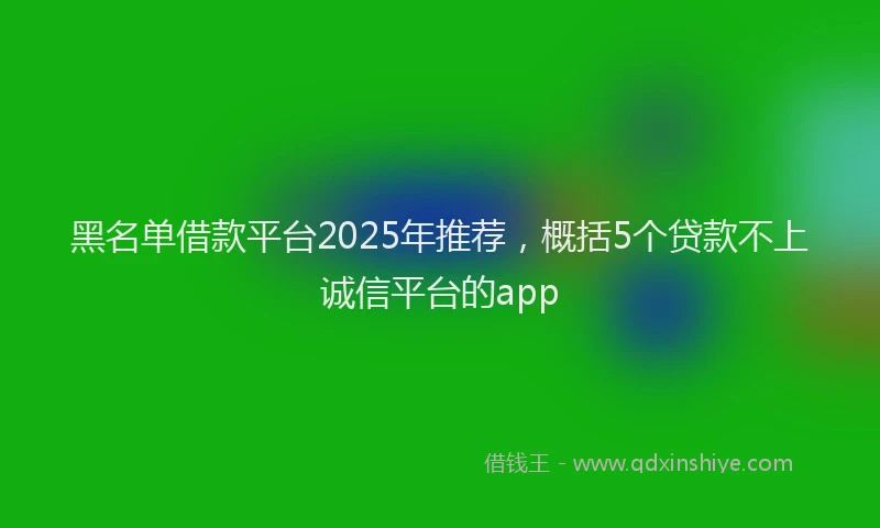 黑名单借款平台2025年推荐，概括5个贷款不上诚信平台的app