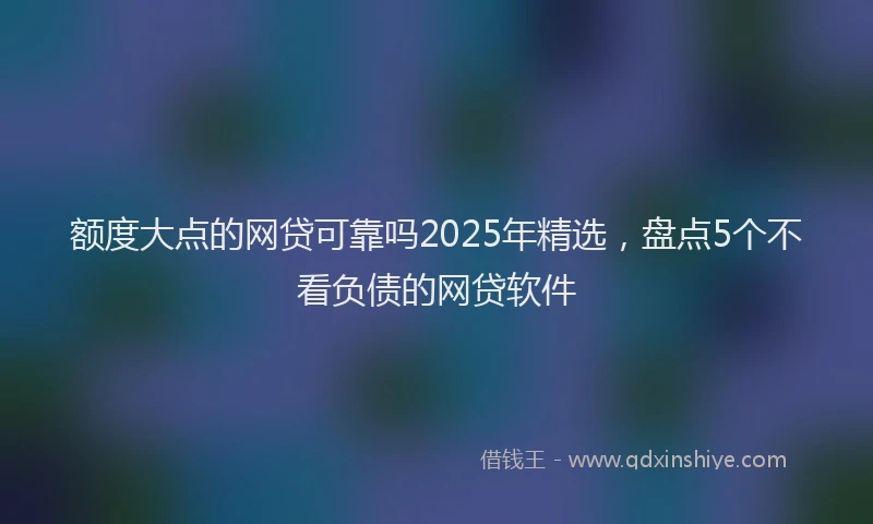 额度大点的网贷可靠吗2025年精选，盘点5个不看负债的网贷软件