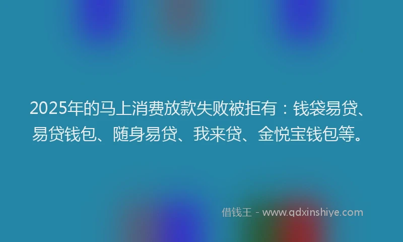 2025年的马上消费放款失败被拒有：钱袋易贷、易贷钱包、随身易贷、我来贷、金悦宝钱包等。
