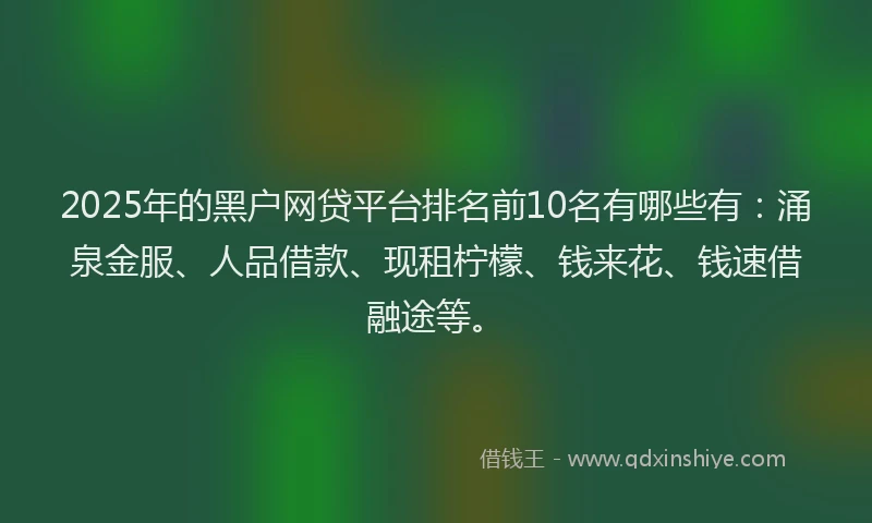 2025年的黑户网贷平台排名前10名有哪些有：涌泉金服、人品借款、现租柠檬、钱来花、钱速借融途等。