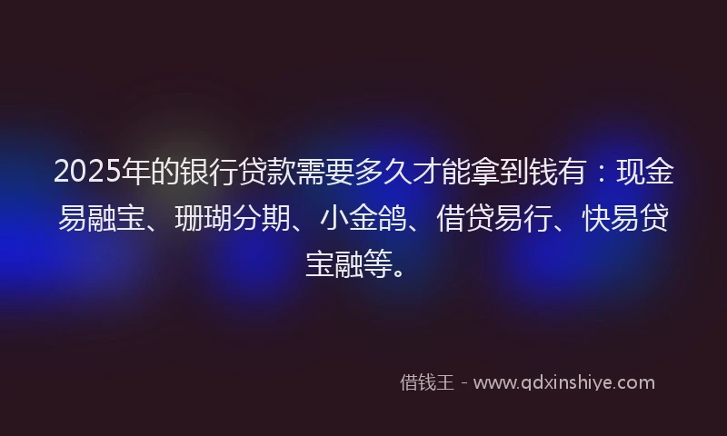 2025年的银行贷款需要多久才能拿到钱有：现金易融宝、珊瑚分期、小金鸽、借贷易行、快易贷宝融等。