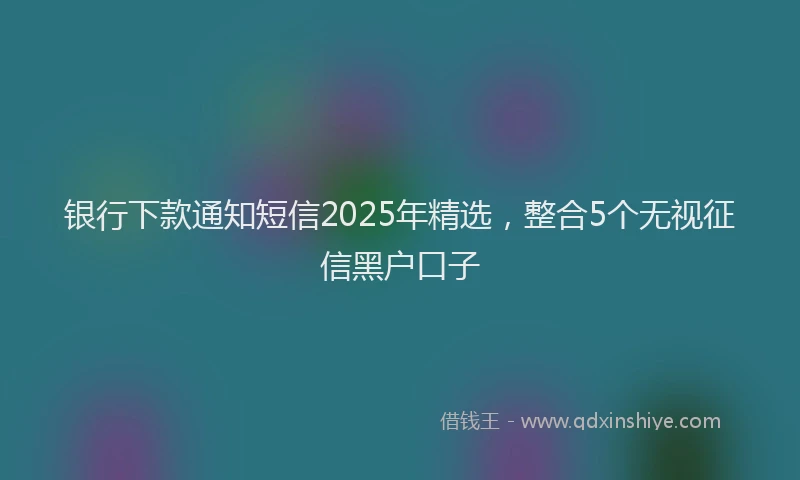 银行下款通知短信2025年精选，整合5个无视征信黑户口子