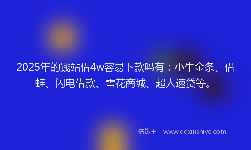 2025年的钱站借4w容易下款吗有：小牛金条、借蛙、闪电借款、雪花商城、超人速贷等。