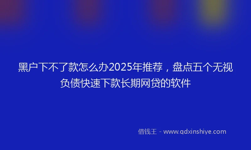 黑户下不了款怎么办2025年推荐，盘点五个无视负债快速下款长期网贷的软件