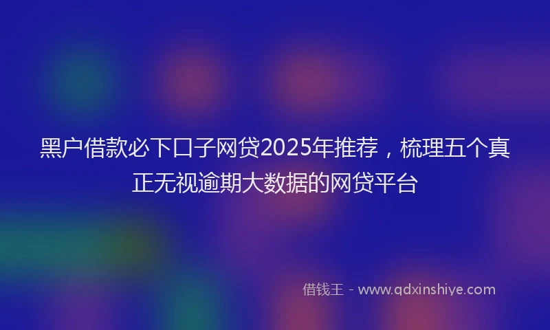 黑户借款必下口子网贷2025年推荐，梳理五个真正无视逾期大数据的网贷平台