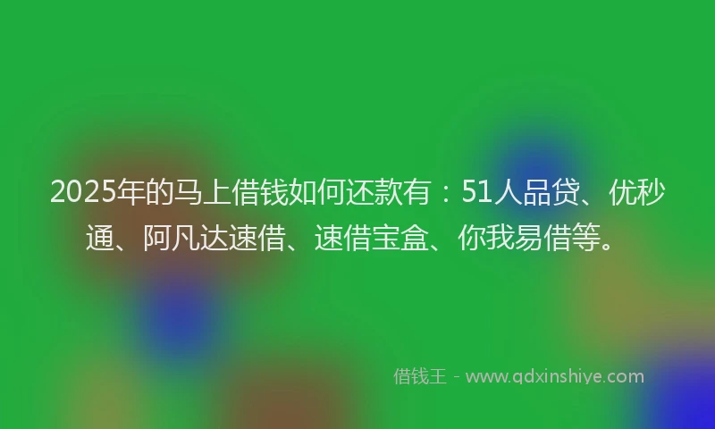 2025年的马上借钱如何还款有：51人品贷、优秒通、阿凡达速借、速借宝盒、你我易借等。